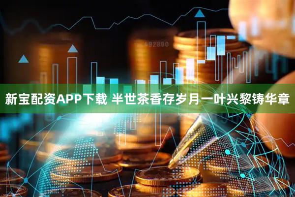 新宝配资APP下载 半世茶香存岁月一叶兴黎铸华章