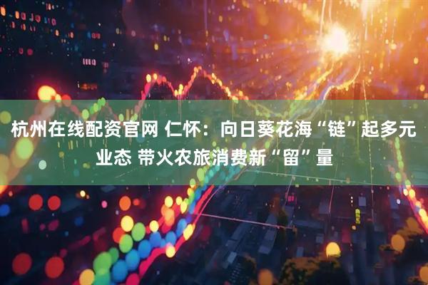 杭州在线配资官网 仁怀：向日葵花海“链”起多元业态 带火农旅消费新“留”量