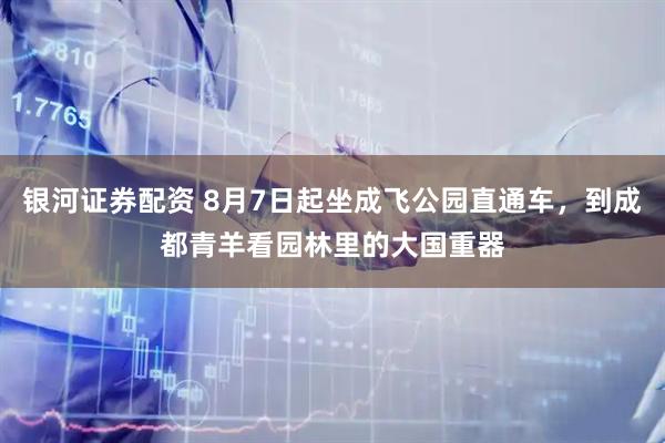 银河证券配资 8月7日起坐成飞公园直通车,到成都青羊看园林里的大国重器