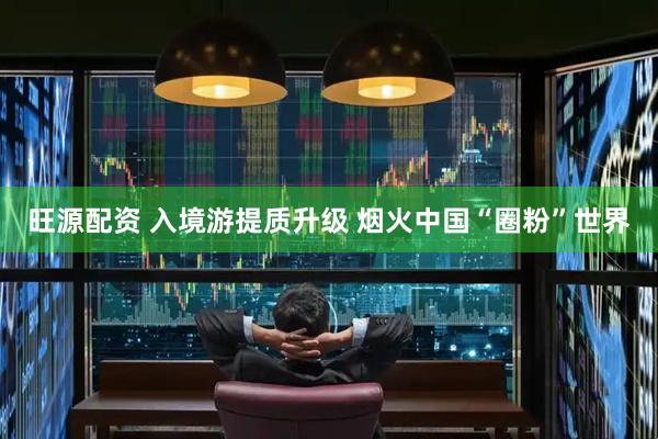 旺源配资 入境游提质升级 烟火中国“圈粉”世界