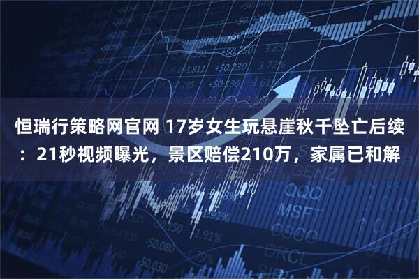 恒瑞行策略网官网 17岁女生玩悬崖秋千坠亡后续：21秒视频曝光，景区赔偿210万，家属已和解