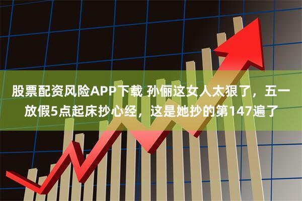 股票配资风险APP下载 孙俪这女人太狠了，五一放假5点起床抄心经，这是她抄的第147遍了