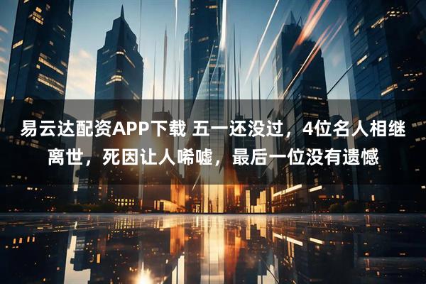 易云达配资APP下载 五一还没过，4位名人相继离世，死因让人唏嘘，最后一位没有遗憾
