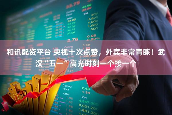 和讯配资平台 央视十次点赞，外宾非常青睐！武汉“五一”高光时刻一个接一个