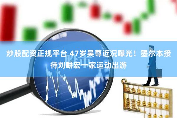 炒股配资正规平台 47岁吴尊近况曝光！墨尔本接待刘畊宏一家运动出游