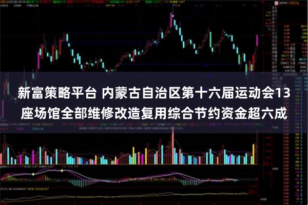 新富策略平台 内蒙古自治区第十六届运动会13座场馆全部维修改造复用综合节约资金超六成