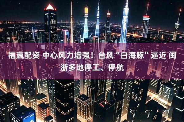 福赢配资 中心风力增强！台风“白海豚”逼近 闽浙多地停工、停航