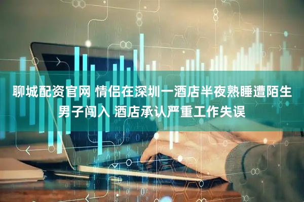 聊城配资官网 情侣在深圳一酒店半夜熟睡遭陌生男子闯入 酒店承认严重工作失误