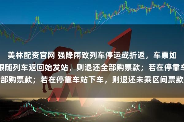 美林配资官网 强降雨致列车停运或折返，车票如何处理？官方回应：若跟随列车返回始发站，则退还全部购票款；若在停靠车站下车，则退还未乘区间票款差额