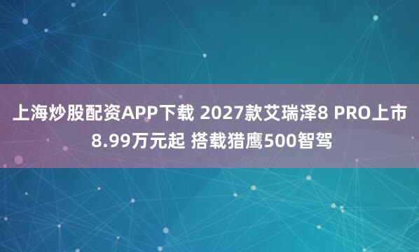 上海炒股配资APP下载 2027款艾瑞泽8 PRO上市 8.99万元起 搭载猎鹰500智驾