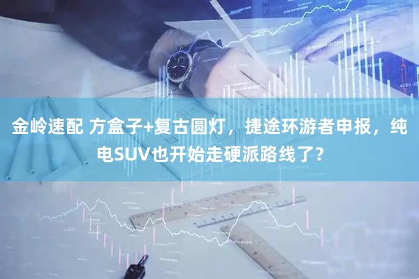 金岭速配 方盒子+复古圆灯，捷途环游者申报，纯电SUV也开始走硬派路线了？