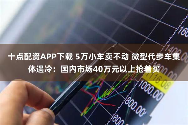 十点配资APP下载 5万小车卖不动 微型代步车集体遇冷：国内市场40万元以上抢着买