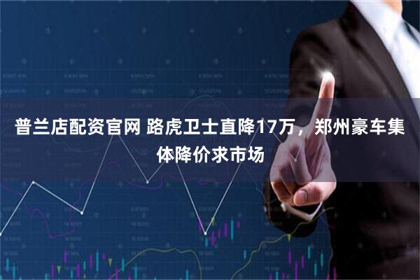 普兰店配资官网 路虎卫士直降17万，郑州豪车集体降价求市场