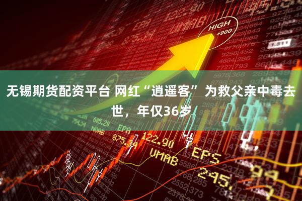 无锡期货配资平台 网红“逍遥客” 为救父亲中毒去世，年仅36岁