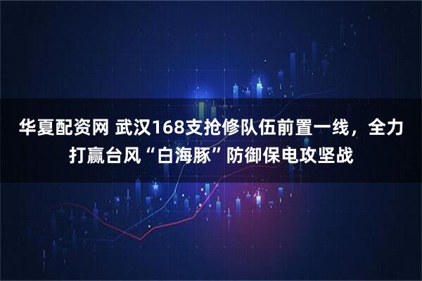 华夏配资网 武汉168支抢修队伍前置一线，全力打赢台风“白海豚”防御保电攻坚战