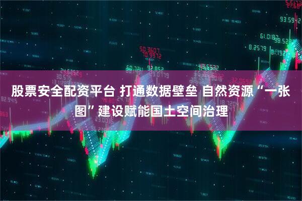 股票安全配资平台 打通数据壁垒 自然资源“一张图”建设赋能国土空间治理