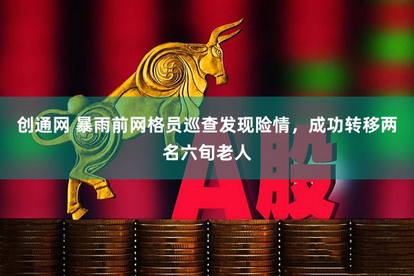 创通网 暴雨前网格员巡查发现险情，成功转移两名六旬老人