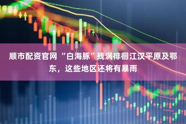 顺市配资官网 “白海豚”残涡徘徊江汉平原及鄂东，这些地区还将有暴雨
