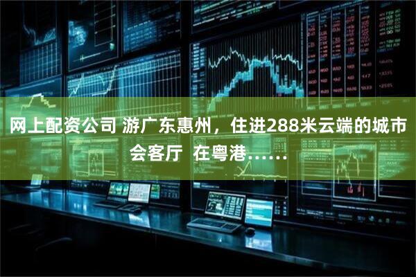 网上配资公司 游广东惠州，住进288米云端的城市会客厅  在粤港……