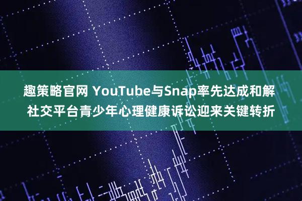 趣策略官网 YouTube与Snap率先达成和解 社交平台青少年心理健康诉讼迎来关键转折