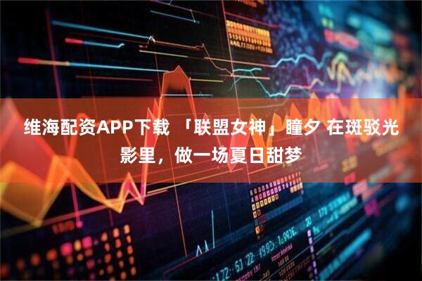维海配资APP下载 「联盟女神」瞳夕 在斑驳光影里，做一场夏日甜梦