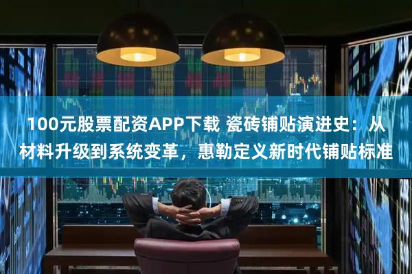 100元股票配资APP下载 瓷砖铺贴演进史：从材料升级到系统变革，惠勒定义新时代铺贴标准