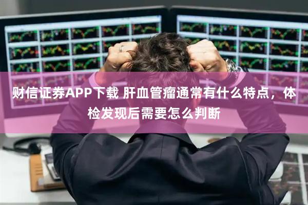 财信证券APP下载 肝血管瘤通常有什么特点，体检发现后需要怎么判断