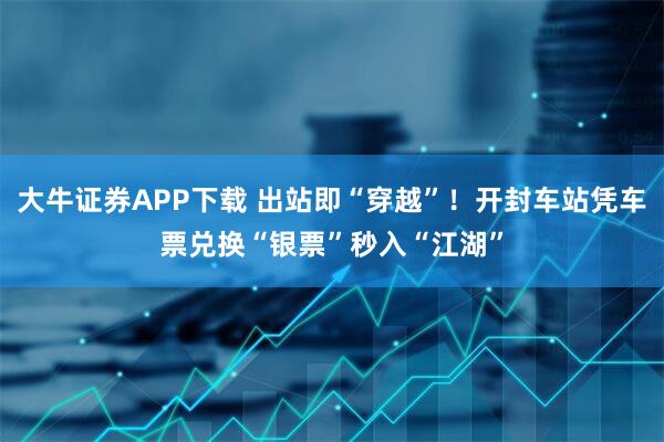 大牛证券APP下载 出站即“穿越”！开封车站凭车票兑换“银票”秒入“江湖”