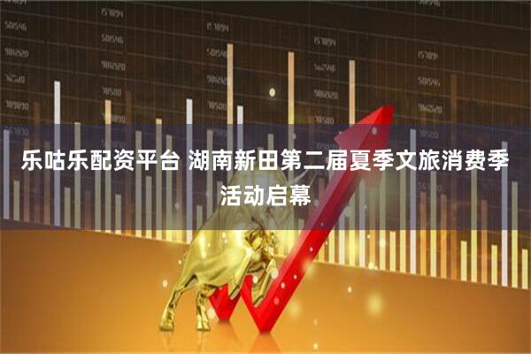 乐咕乐配资平台 湖南新田第二届夏季文旅消费季活动启幕